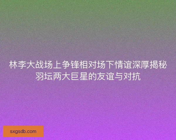 林李大战场上争锋相对场下情谊深厚揭秘羽坛两大巨星的友谊与对抗