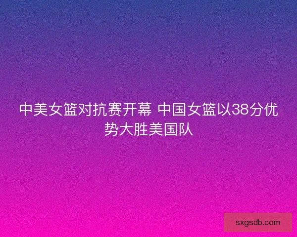 中美女篮对抗赛开幕 中国女篮以38分优势大胜美国队