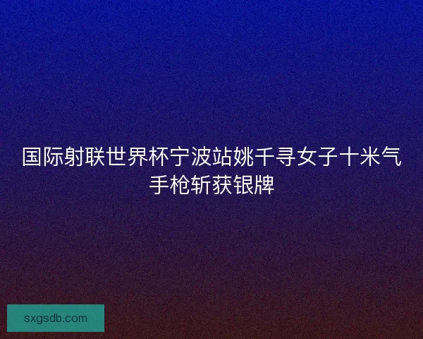 国际射联世界杯宁波站姚千寻女子十米气手枪斩获银牌