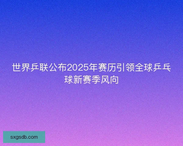 世界乒联公布2025年赛历引领全球乒乓球新赛季风向